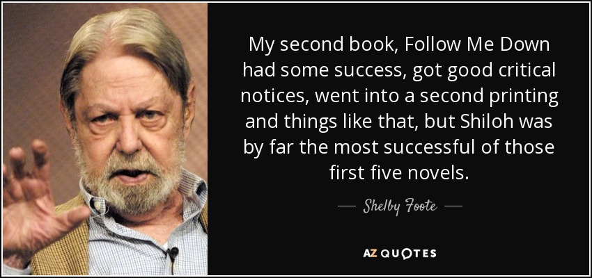 My second book, Follow Me Down had some success, got good critical notices, went into a second printing and things like that, but Shiloh was by far the most successful of those first five novels. - Shelby Foote