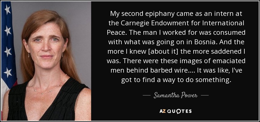 My second epiphany came as an intern at the Carnegie Endowment for International Peace. The man I worked for was consumed with what was going on in Bosnia. And the more I knew [about it] the more saddened I was. There were these images of emaciated men behind barbed wire.... It was like, I've got to find a way to do something. - Samantha Power