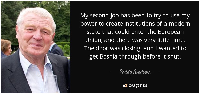My second job has been to try to use my power to create institutions of a modern state that could enter the European Union, and there was very little time. The door was closing, and I wanted to get Bosnia through before it shut. - Paddy Ashdown