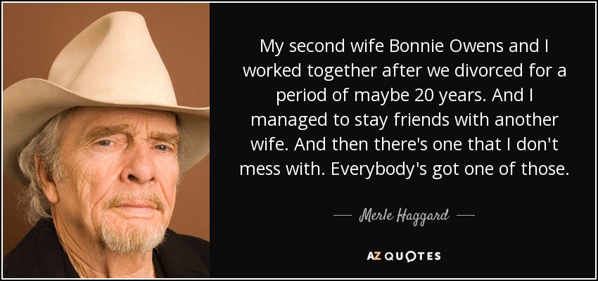 My second wife Bonnie Owens and I worked together after we divorced for a period of maybe 20 years. And I managed to stay friends with another wife. And then there's one that I don't mess with. Everybody's got one of those. - Merle Haggard