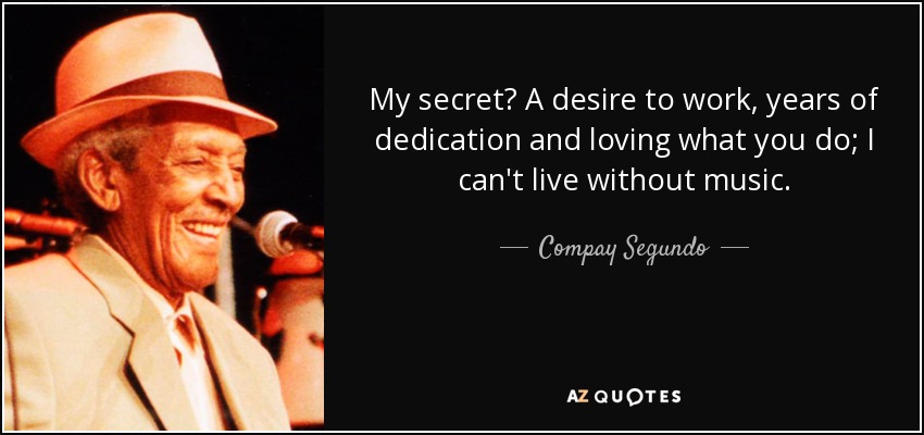 My secret? A desire to work, years of dedication and loving what you do; I can't live without music. - Compay Segundo