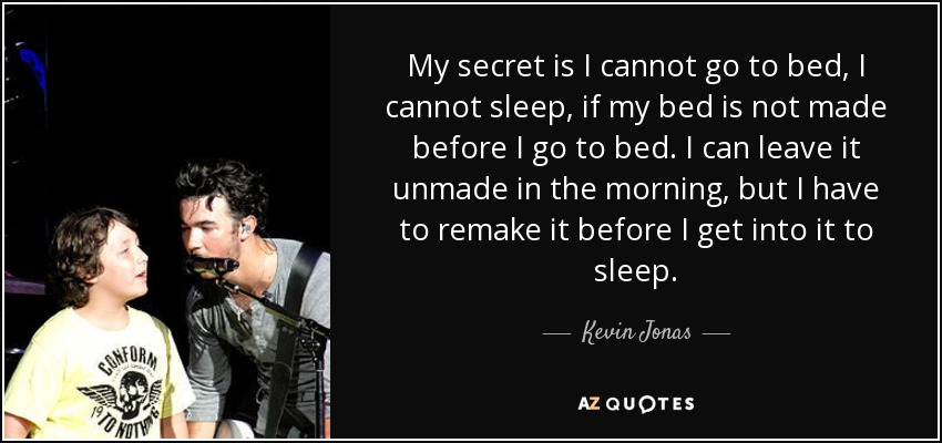 My secret is I cannot go to bed, I cannot sleep, if my bed is not made before I go to bed. I can leave it unmade in the morning, but I have to remake it before I get into it to sleep. - Kevin Jonas