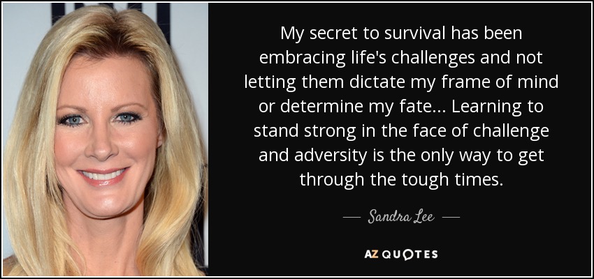 My secret to survival has been embracing life's challenges and not letting them dictate my frame of mind or determine my fate... Learning to stand strong in the face of challenge and adversity is the only way to get through the tough times. - Sandra Lee