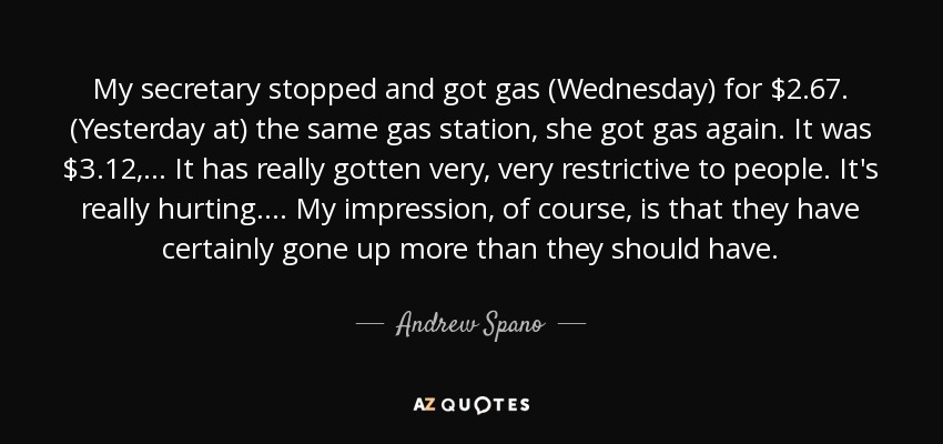 My secretary stopped and got gas (Wednesday) for $2.67. (Yesterday at) the same gas station, she got gas again. It was $3.12, ... It has really gotten very, very restrictive to people. It's really hurting. ... My impression, of course, is that they have certainly gone up more than they should have. - Andrew Spano