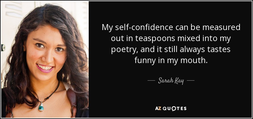 My self-confidence can be measured out in teaspoons mixed into my poetry, and it still always tastes funny in my mouth. - Sarah Kay