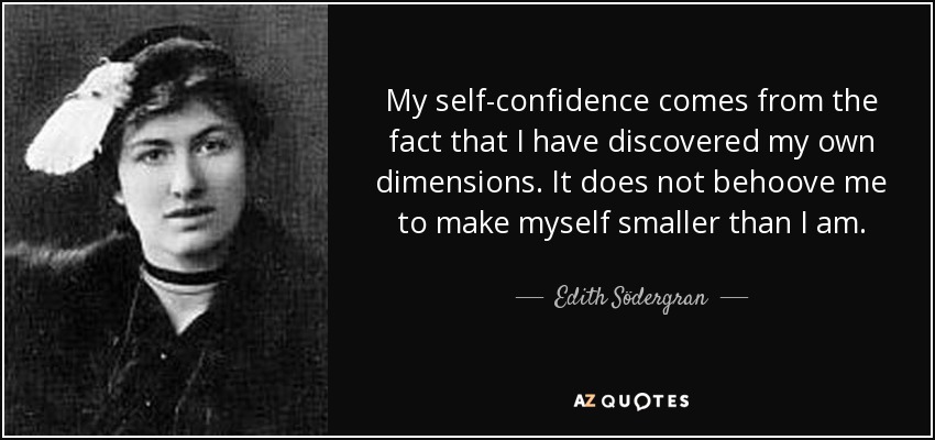 My self-confidence comes from the fact that I have discovered my own dimensions. It does not behoove me to make myself smaller than I am. - Edith Södergran