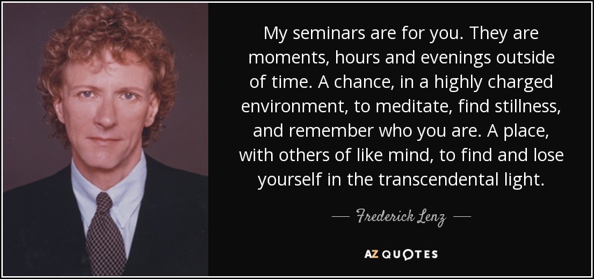 My seminars are for you. They are moments, hours and evenings outside of time. A chance, in a highly charged environment, to meditate, find stillness, and remember who you are. A place, with others of like mind, to find and lose yourself in the transcendental light. - Frederick Lenz