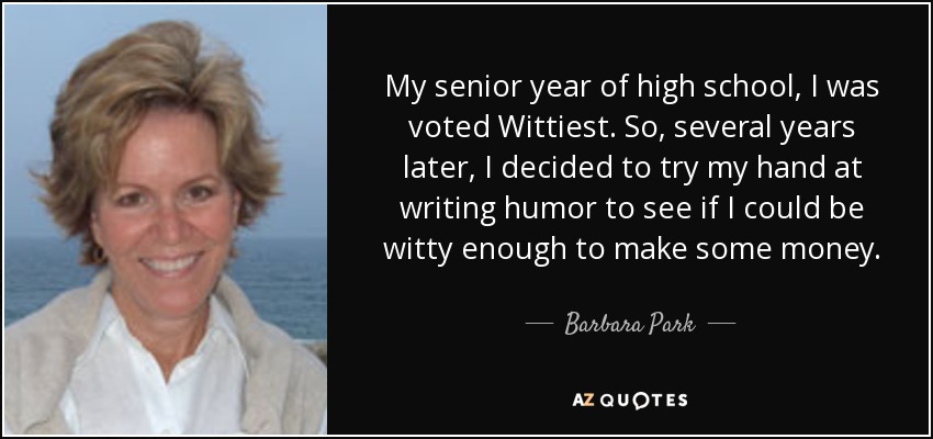 My senior year of high school, I was voted Wittiest. So, several years later, I decided to try my hand at writing humor to see if I could be witty enough to make some money. - Barbara Park