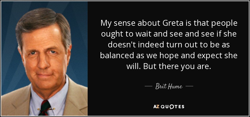 My sense about Greta is that people ought to wait and see and see if she doesn't indeed turn out to be as balanced as we hope and expect she will. But there you are. - Brit Hume