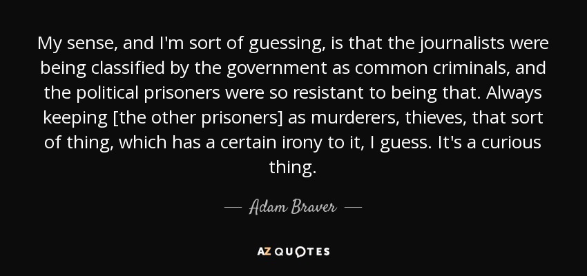 My sense, and I'm sort of guessing, is that the journalists were being classified by the government as common criminals, and the political prisoners were so resistant to being that. Always keeping [the other prisoners] as murderers, thieves, that sort of thing, which has a certain irony to it, I guess. It's a curious thing. - Adam Braver