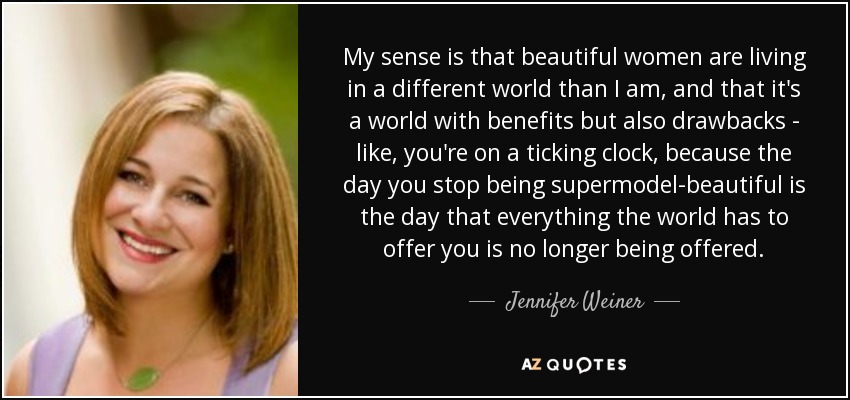My sense is that beautiful women are living in a different world than I am, and that it's a world with benefits but also drawbacks - like, you're on a ticking clock, because the day you stop being supermodel-beautiful is the day that everything the world has to offer you is no longer being offered. - Jennifer Weiner
