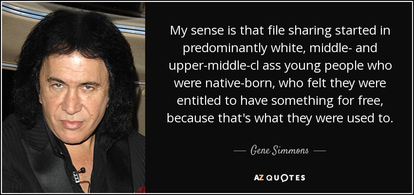 My sense is that file sharing started in predominantly white, middle- and upper-middle-cl ass young people who were native-born, who felt they were entitled to have something for free, because that's what they were used to. - Gene Simmons