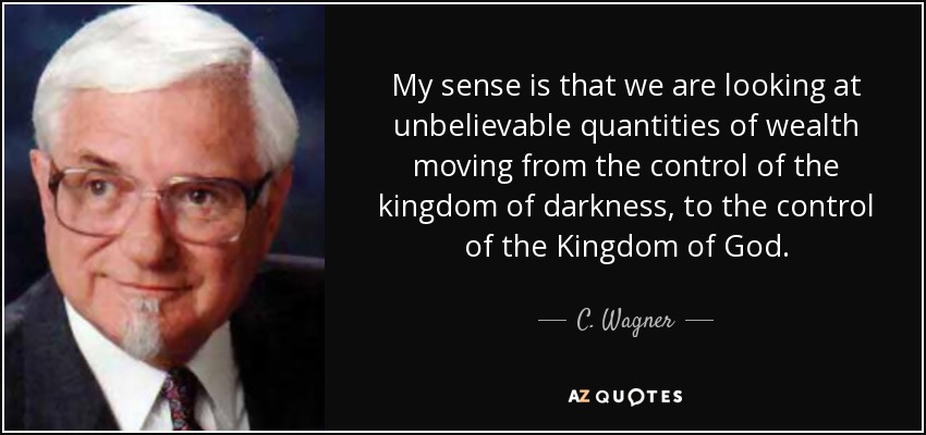 My sense is that we are looking at unbelievable quantities of wealth moving from the control of the kingdom of darkness, to the control of the Kingdom of God. - C. Wagner