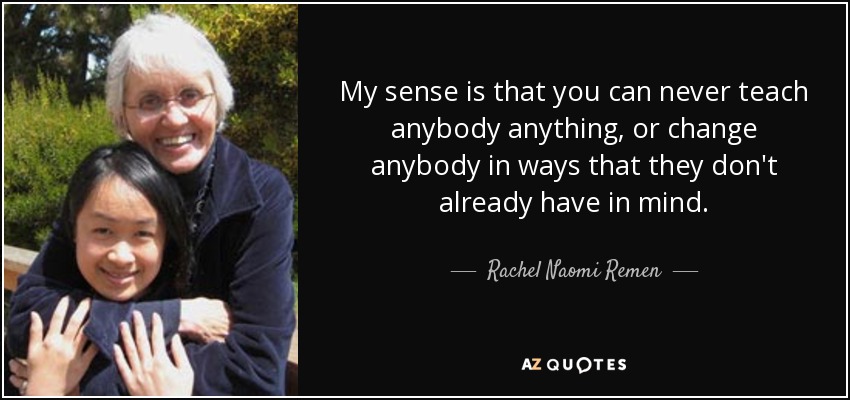 My sense is that you can never teach anybody anything, or change anybody in ways that they don't already have in mind. - Rachel Naomi Remen