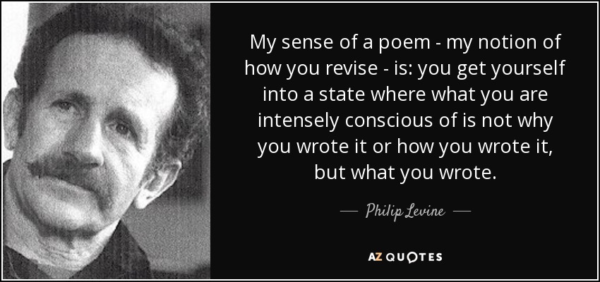 My sense of a poem - my notion of how you revise - is: you get yourself into a state where what you are intensely conscious of is not why you wrote it or how you wrote it, but what you wrote. - Philip Levine