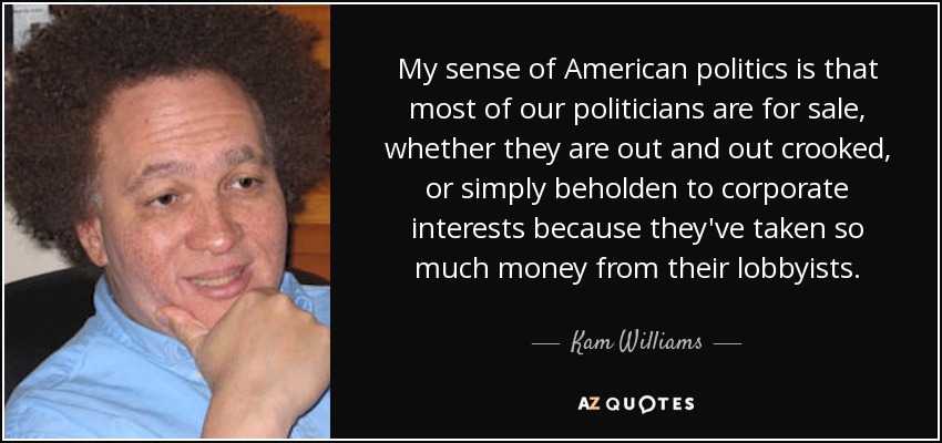 My sense of American politics is that most of our politicians are for sale, whether they are out and out crooked, or simply beholden to corporate interests because they've taken so much money from their lobbyists. - Kam Williams