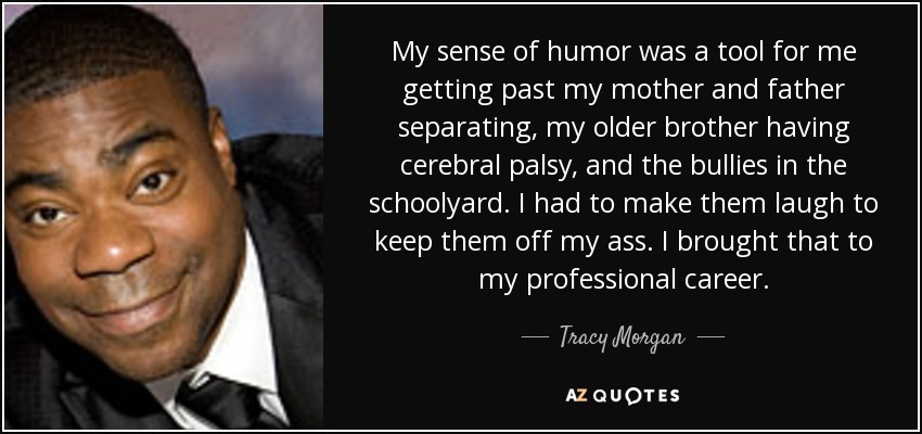 My sense of humor was a tool for me getting past my mother and father separating, my older brother having cerebral palsy, and the bullies in the schoolyard. I had to make them laugh to keep them off my ass. I brought that to my professional career. - Tracy Morgan