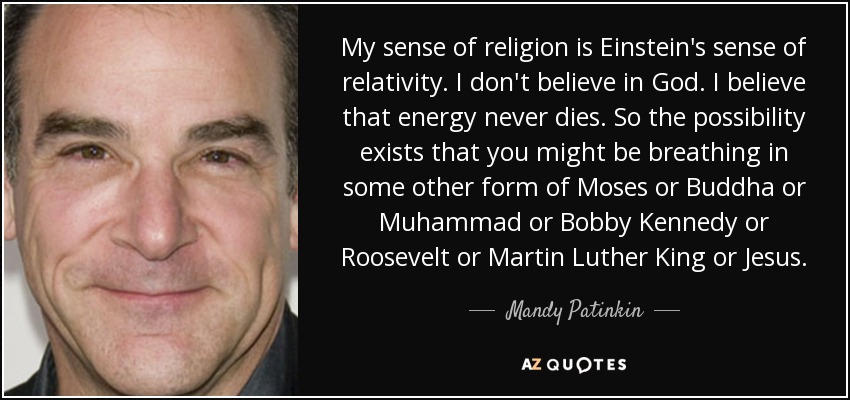 My sense of religion is Einstein's sense of relativity. I don't believe in God. I believe that energy never dies. So the possibility exists that you might be breathing in some other form of Moses or Buddha or Muhammad or Bobby Kennedy or Roosevelt or Martin Luther King or Jesus. - Mandy Patinkin
