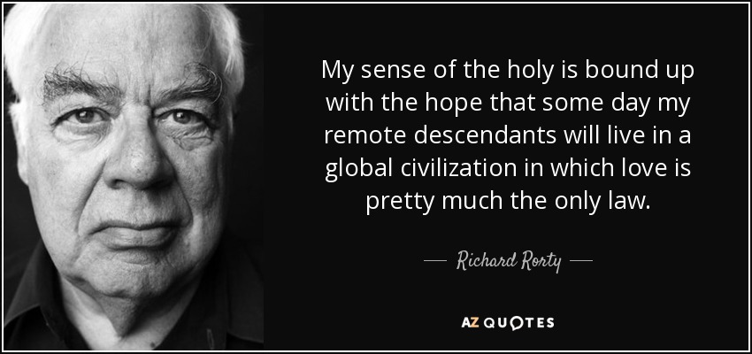 My sense of the holy is bound up with the hope that some day my remote descendants will live in a global civilization in which love is pretty much the only law. - Richard Rorty