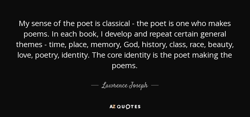 My sense of the poet is classical - the poet is one who makes poems. In each book, I develop and repeat certain general themes - time, place, memory, God, history, class, race, beauty, love, poetry, identity. The core identity is the poet making the poems. - Lawrence Joseph
