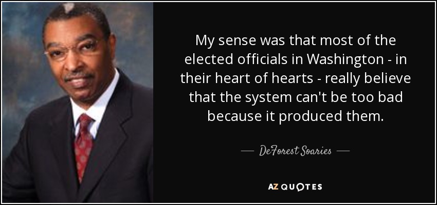 My sense was that most of the elected officials in Washington - in their heart of hearts - really believe that the system can't be too bad because it produced them. - DeForest Soaries