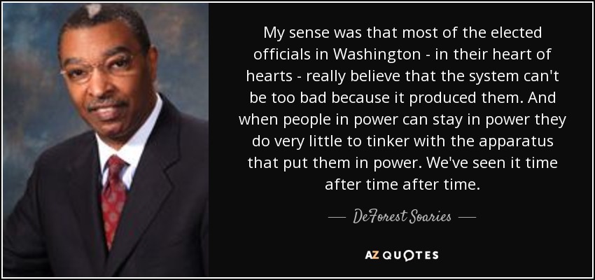 My sense was that most of the elected officials in Washington - in their heart of hearts - really believe that the system can't be too bad because it produced them. And when people in power can stay in power they do very little to tinker with the apparatus that put them in power. We've seen it time after time after time. - DeForest Soaries