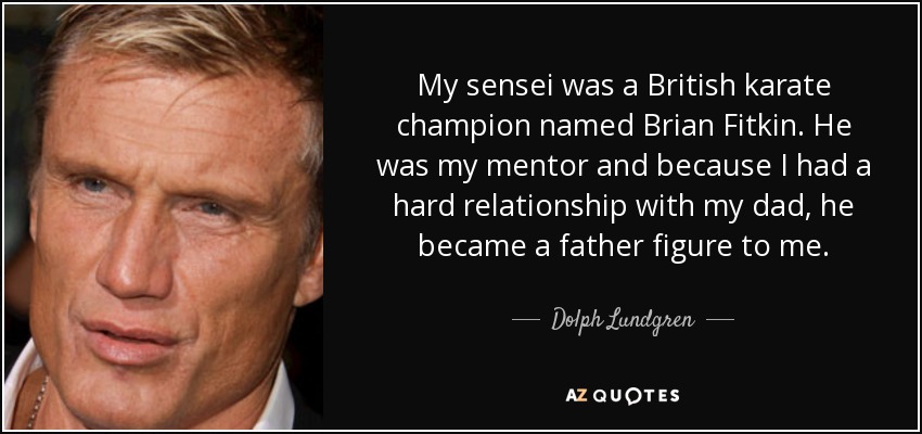 My sensei was a British karate champion named Brian Fitkin. He was my mentor and because I had a hard relationship with my dad, he became a father figure to me. - Dolph Lundgren
