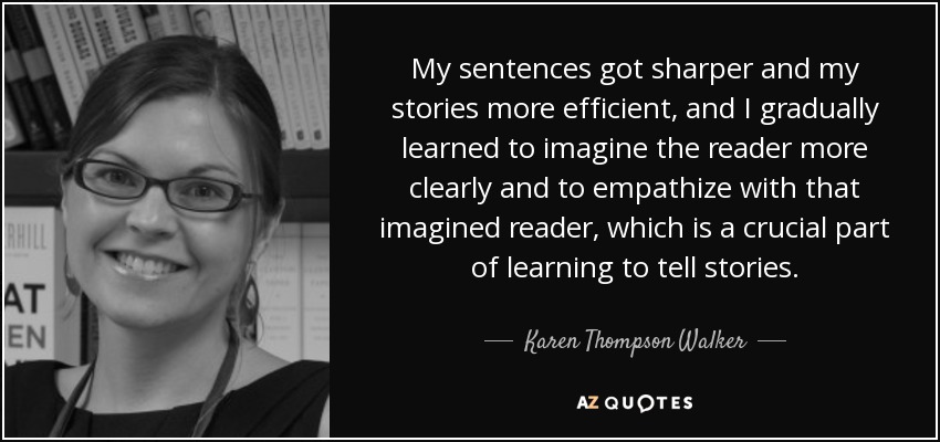 My sentences got sharper and my stories more efficient, and I gradually learned to imagine the reader more clearly and to empathize with that imagined reader, which is a crucial part of learning to tell stories. - Karen Thompson Walker
