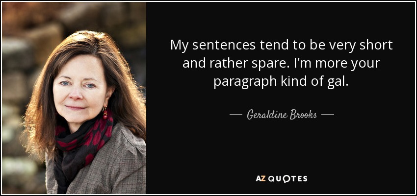 My sentences tend to be very short and rather spare. I'm more your paragraph kind of gal. - Geraldine Brooks