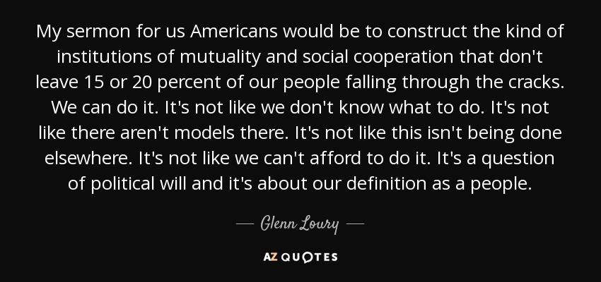 My sermon for us Americans would be to construct the kind of institutions of mutuality and social cooperation that don't leave 15 or 20 percent of our people falling through the cracks. We can do it. It's not like we don't know what to do. It's not like there aren't models there. It's not like this isn't being done elsewhere. It's not like we can't afford to do it. It's a question of political will and it's about our definition as a people. - Glenn Loury