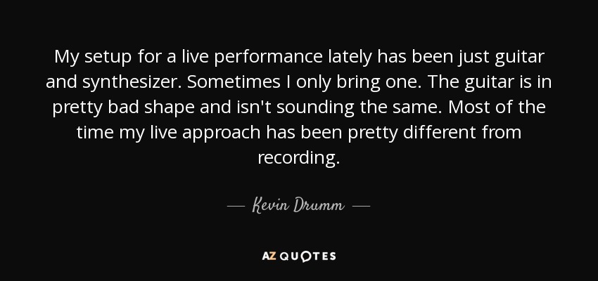 My setup for a live performance lately has been just guitar and synthesizer. Sometimes I only bring one. The guitar is in pretty bad shape and isn't sounding the same. Most of the time my live approach has been pretty different from recording. - Kevin Drumm