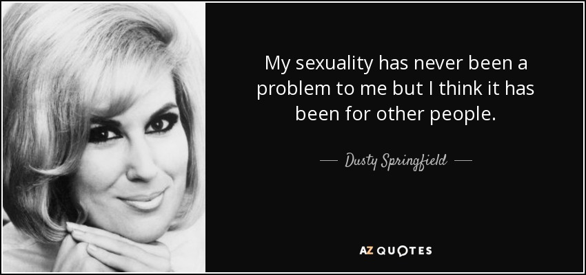My sexuality has never been a problem to me but I think it has been for other people. - Dusty Springfield