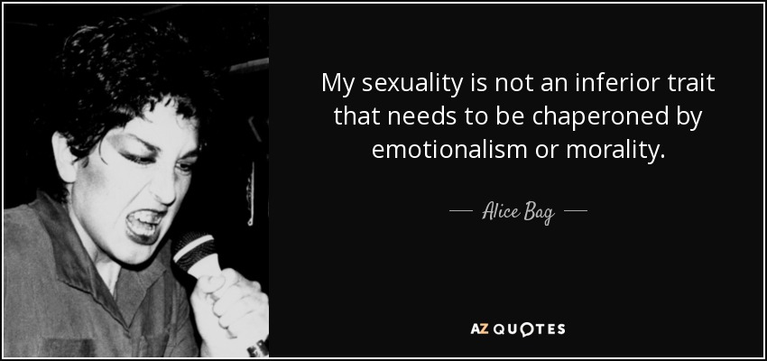 My sexuality is not an inferior trait that needs to be chaperoned by emotionalism or morality. - Alice Bag