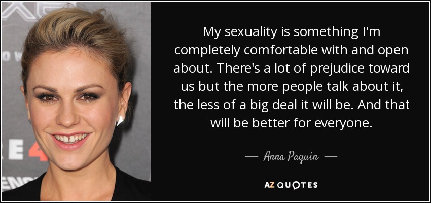 My sexuality is something I'm completely comfortable with and open about. There's a lot of prejudice toward us but the more people talk about it, the less of a big deal it will be. And that will be better for everyone. - Anna Paquin