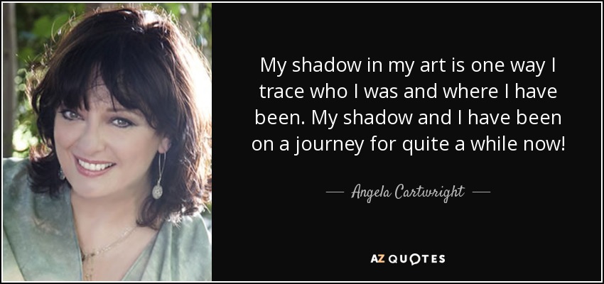 My shadow in my art is one way I trace who I was and where I have been. My shadow and I have been on a journey for quite a while now! - Angela Cartwright