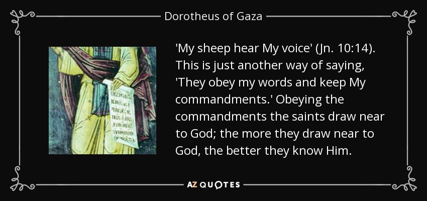 'My sheep hear My voice' (Jn. 10:14). This is just another way of saying, 'They obey my words and keep My commandments.' Obeying the commandments the saints draw near to God; the more they draw near to God, the better they know Him. - Dorotheus of Gaza