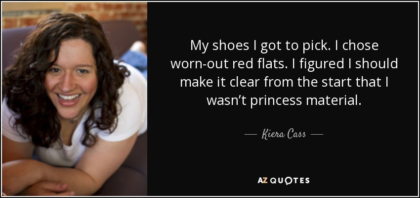 My shoes I got to pick. I chose worn-out red flats. I figured I should make it clear from the start that I wasn’t princess material. - Kiera Cass