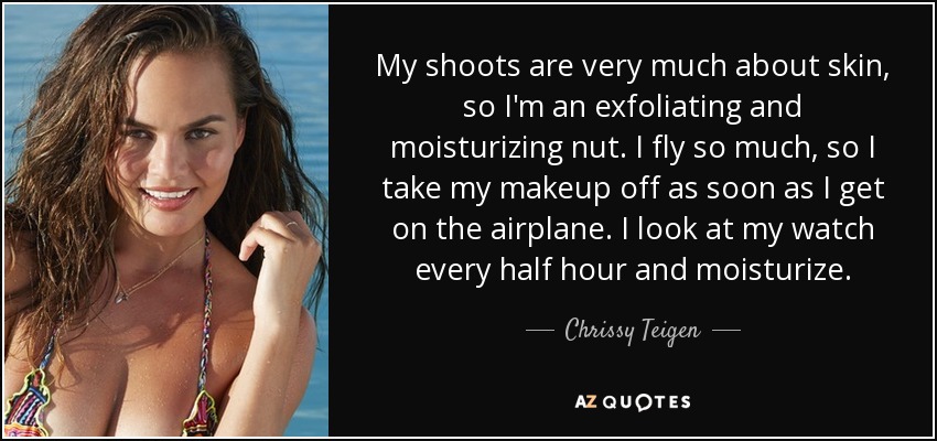 My shoots are very much about skin, so I'm an exfoliating and moisturizing nut. I fly so much, so I take my makeup off as soon as I get on the airplane. I look at my watch every half hour and moisturize. - Chrissy Teigen