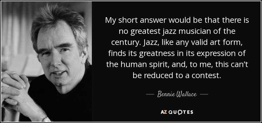 My short answer would be that there is no greatest jazz musician of the century. Jazz, like any valid art form, finds its greatness in its expression of the human spirit, and, to me, this can’t be reduced to a contest. - Bennie Wallace