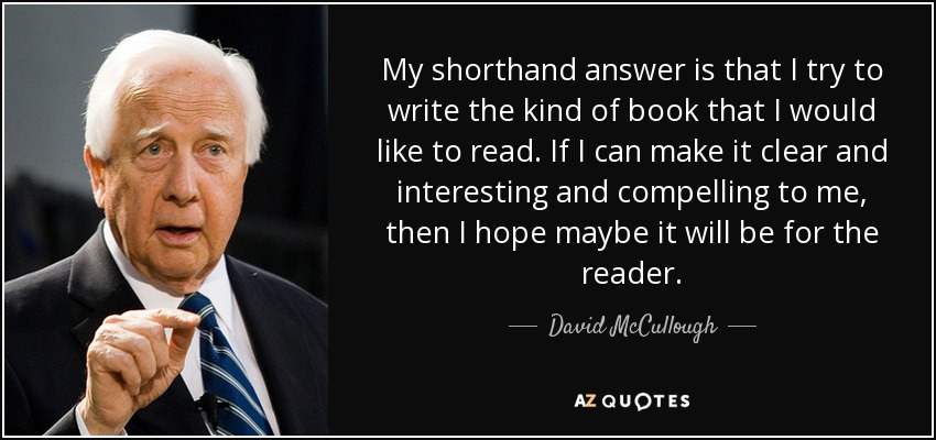 My shorthand answer is that I try to write the kind of book that I would like to read. If I can make it clear and interesting and compelling to me, then I hope maybe it will be for the reader. - David McCullough