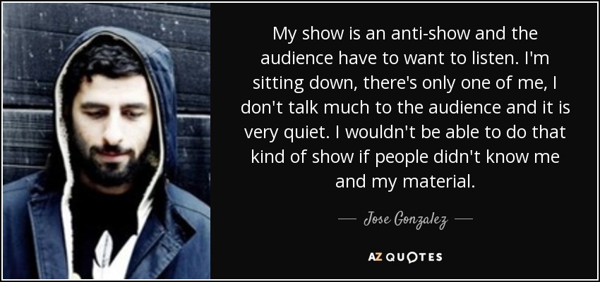 My show is an anti-show and the audience have to want to listen. I'm sitting down, there's only one of me, I don't talk much to the audience and it is very quiet. I wouldn't be able to do that kind of show if people didn't know me and my material. - Jose Gonzalez