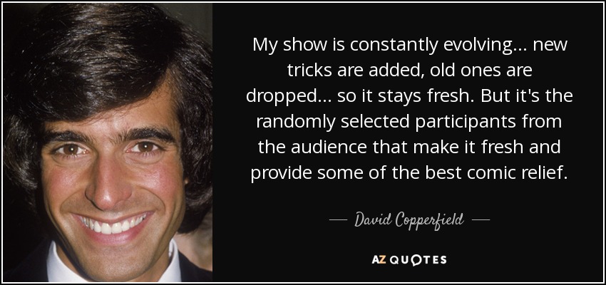 My show is constantly evolving... new tricks are added, old ones are dropped... so it stays fresh. But it's the randomly selected participants from the audience that make it fresh and provide some of the best comic relief. - David Copperfield