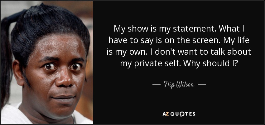 My show is my statement. What I have to say is on the screen. My life is my own. I don't want to talk about my private self. Why should I? - Flip Wilson
