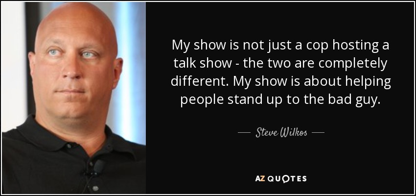 My show is not just a cop hosting a talk show - the two are completely different. My show is about helping people stand up to the bad guy. - Steve Wilkos
