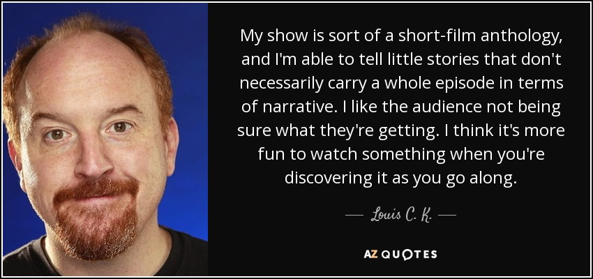 My show is sort of a short-film anthology, and I'm able to tell little stories that don't necessarily carry a whole episode in terms of narrative. I like the audience not being sure what they're getting. I think it's more fun to watch something when you're discovering it as you go along. - Louis C. K.