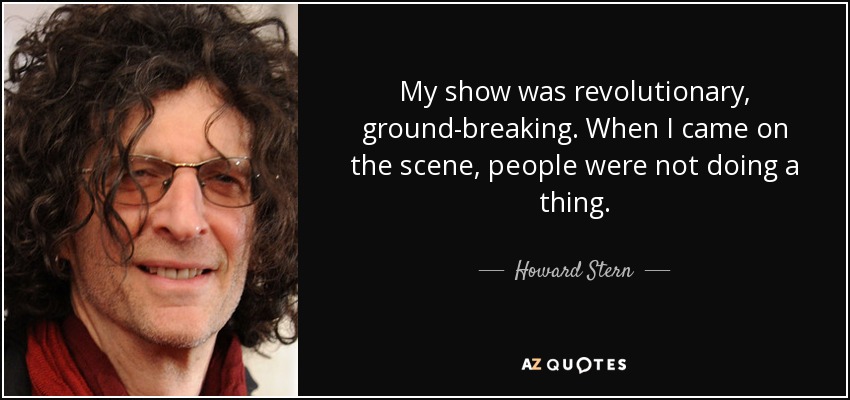 My show was revolutionary, ground-breaking. When I came on the scene, people were not doing a thing. - Howard Stern