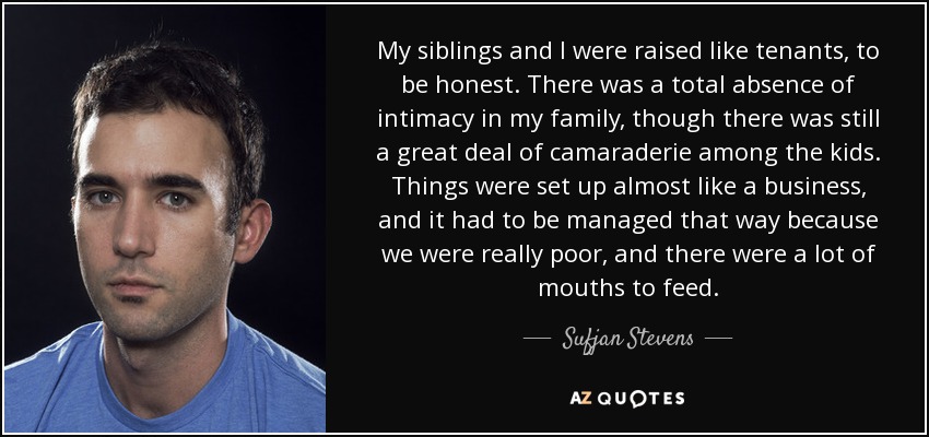 My siblings and I were raised like tenants, to be honest. There was a total absence of intimacy in my family, though there was still a great deal of camaraderie among the kids. Things were set up almost like a business, and it had to be managed that way because we were really poor, and there were a lot of mouths to feed. - Sufjan Stevens