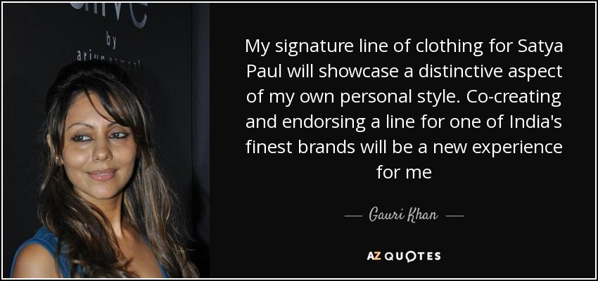 My signature line of clothing for Satya Paul will showcase a distinctive aspect of my own personal style. Co-creating and endorsing a line for one of India's finest brands will be a new experience for me - Gauri Khan