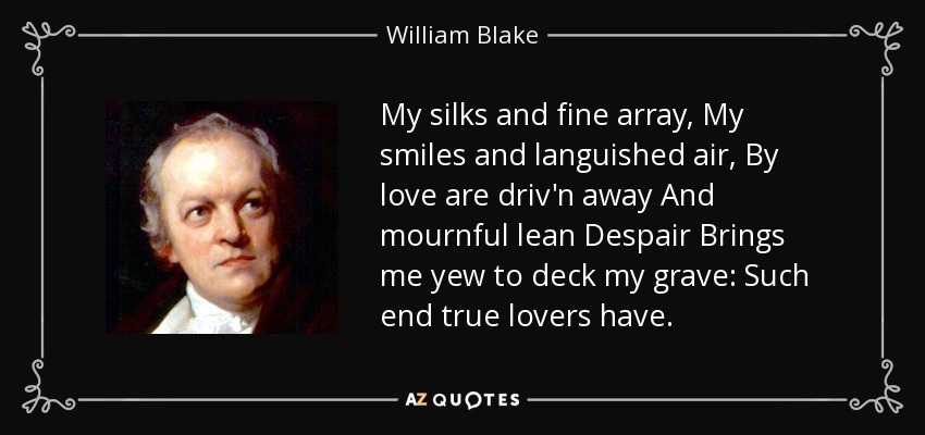 My silks and fine array, My smiles and languished air, By love are driv'n away And mournful lean Despair Brings me yew to deck my grave: Such end true lovers have. - William Blake