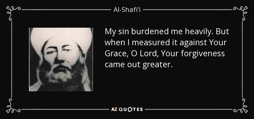 My sin burdened me heavily. But when I measured it against Your Grace, O Lord, Your forgiveness came out greater. - Al-Shafi‘i